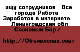 ищу сотрудников - Все города Работа » Заработок в интернете   . Ленинградская обл.,Сосновый Бор г.